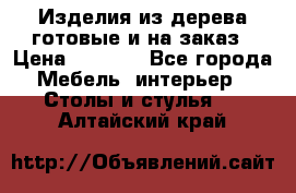 Изделия из дерева готовые и на заказ › Цена ­ 1 500 - Все города Мебель, интерьер » Столы и стулья   . Алтайский край